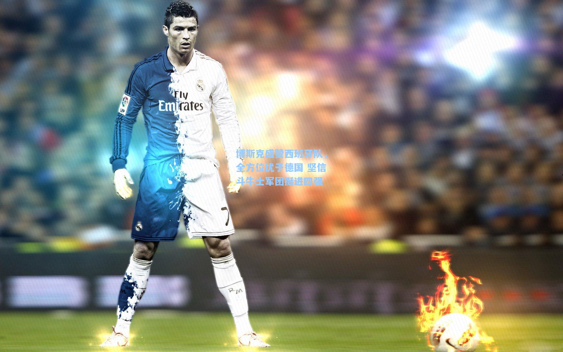 博斯克盛赞西班牙队，全方位优于德国 坚信斗牛士军团挺进四强