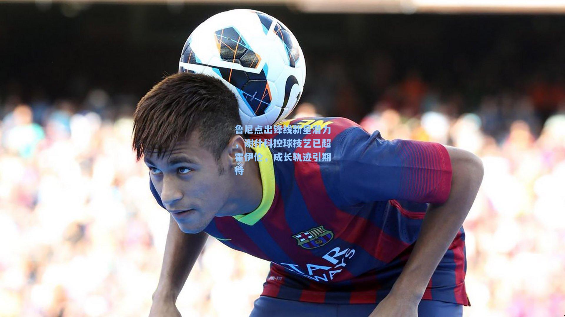 鲁尼点出锋线新星潜力,谢什科控球技艺已超霍伊伦,成长轨迹引期待