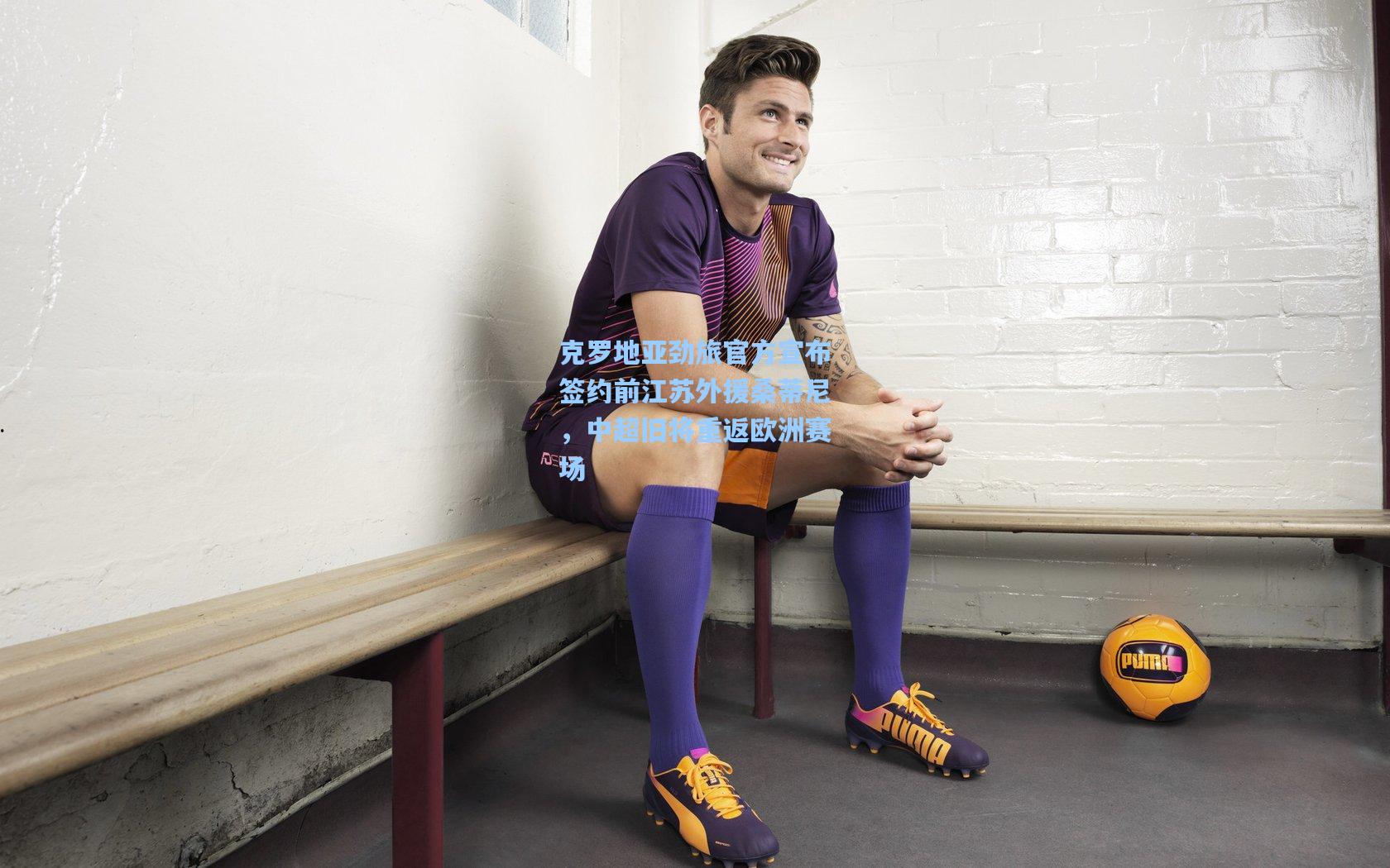 克罗地亚劲旅官方宣布签约前江苏外援桑蒂尼，中超旧将重返欧洲赛场